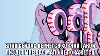  блин сейчас вернется хозяин такой пизды мне дас мало не покажется