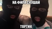 на фира скушай тортик