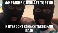 фиражир скушает тортик и отбросит коньки таков наш план