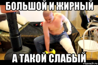 большой и жирный а такой слабый