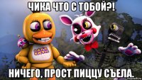 чика что с тобой?! ничего, прост пиццу съела.