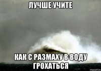 лучше учите как с размаху в воду грохаться