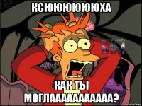 ксююююююха как ты моглааааааааааа?