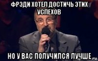 фрэди хотел достичь этих успехов но у вас получился лучше