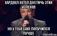 хардвел хотел достичь этих успехов но у тебя саке получился лучше