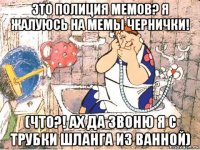 это полиция мемов? я жалуюсь на мемы чернички! (что?! ах да звоню я с трубки шланга из ванной)