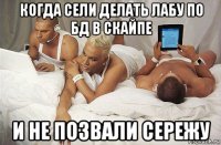 когда сели делать лабу по бд в скайпе и не позвали сережу