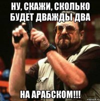 ну, скажи, сколько будет дважды два на арабском!!!