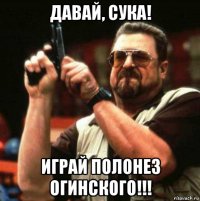 давай, сука! играй полонез огинского!!!