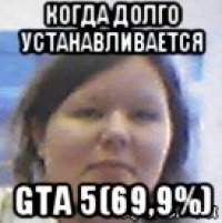 когда долго устанавливается gta 5(69,9%)