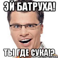 эй батруха! ты где сука!?
