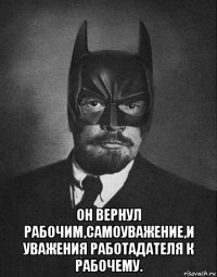  он вернул рабочим,самоуважение,и уважения работадателя к рабочему.