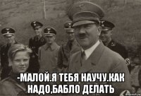  -малой.я тебя научу.как надо,бабло делать