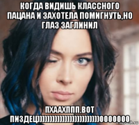 когда видишь классного пацана и захотела помигнуть,но глаз заглинил пхаахппп.вот пиздец)))))))))))))))))))))))))0000000
