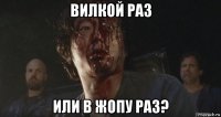 вилкой раз или в жопу раз?