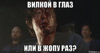 вилкой в глаз или в жопу раз?