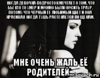 когда девочка-подросток мечтает о том, что бы кто то умер и можно было носить траур. потому что черный её любимый цвет и она красивая когда тушь растекается по щекам. мне очень жаль её родителей...