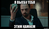 я выебу тебя этим камнем
