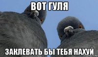 вот гуля заклевать бы тебя нахуй