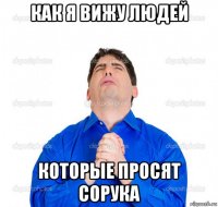 как я вижу людей которые просят сорука