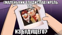 (маленький владислав) ирель. ты... из будущего?
