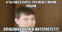 а ты уже в курсе, что мем с моим лицом опубликовали в интернете??!