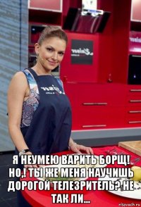  я неумею варить борщ! но,! ты же меня научишь дорогой телезритель? не так ли...