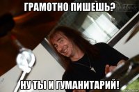 грамотно пишешь? ну ты и гуманитарий!