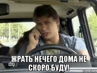  жрать нечего дома не скоро буду!