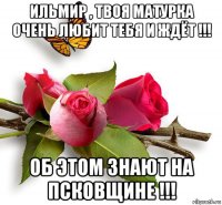 ильмир , твоя матурка очень любит тебя и ждёт !!! об этом знают на псковщине !!!