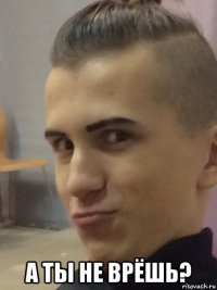  а ты не врёшь?