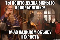 ты пошто дудца божьего оскорбляешь?! счас кадилом объябу нехристъ