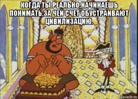 когда ты реально,начинаешь понимать,за чей счет обустраивают цивилизацию. 