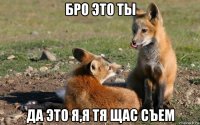 бро это ты да это я,я тя щас съем
