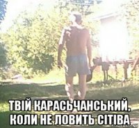  твій карасьчанський, коли не ловить сітіва