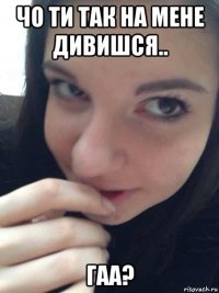 чо ти так на мене дивишся.. гаа?