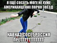 я ещё сосать могу не хуже американцских порно звёзд кавказ сосёт россия прёттттттттттт