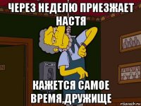 через неделю приезжает настя кажется самое время,дружище