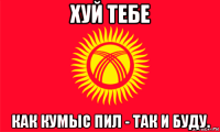 хуй тебе как кумыс пил - так и буду.