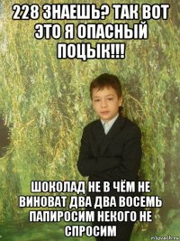 228 знаешь? так вот это я опасный поцык!!! шоколад не в чём не виноват два два восемь папиросим некого не спросим