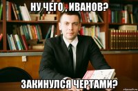 ну чего , иванов? закинулся чертами?