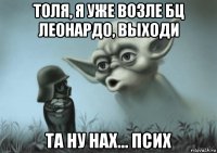 толя, я уже возле бц леонардо, выходи та ну нах... псих