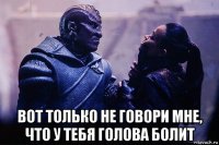  вот только не говори мне, что у тебя голова болит