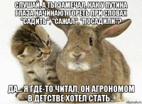 слушай, а ты замечал, как у путина глаза начинают гореть при словах "садить", "сажал", "посадили"? да... я где-то читал, он агрономом в детстве хотел стать...