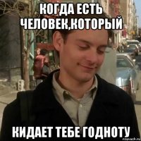 когда есть человек,который кидает тебе годноту