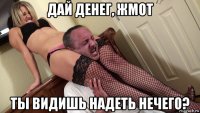 дай денег, жмот ты видишь надеть нечего?