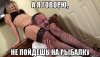а я говорю, не пойдешь на рыбалку