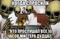 когда спросили "кто прослушал все 10 часов мистера дудца?"