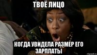 твоё лицо когда увидела размер его зарплаты