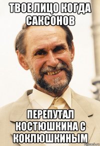 твое лицо когда саксонов перепутал костюшкина с коклюшкиным